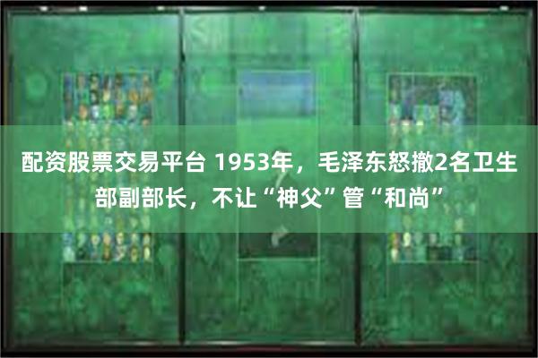 配资股票交易平台 1953年，毛泽东怒撤2名卫生部副部长，不