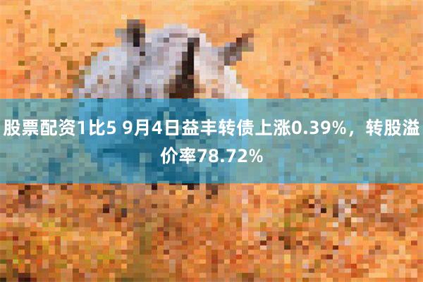 股票配资1比5 9月4日益丰转债上涨0.39%，转股溢价率7