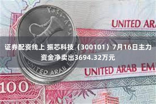 证券配资线上 振芯科技（300101）7月16日主力资金净卖