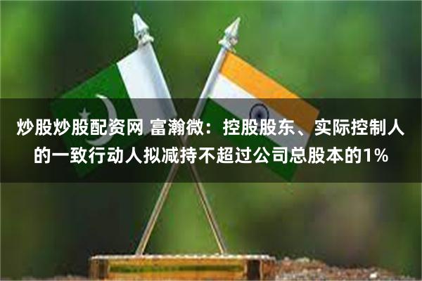 炒股炒股配资网 富瀚微：控股股东、实际控制人的一致行动人拟减