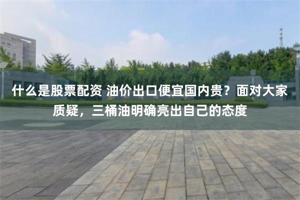 什么是股票配资 油价出口便宜国内贵？面对大家质疑，三桶油明确