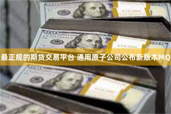 最正规的期货交易平台 通用原子公司公布新版本MQ