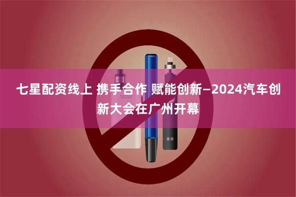 七星配资线上 携手合作 赋能创新—2024汽车创新大会在广州