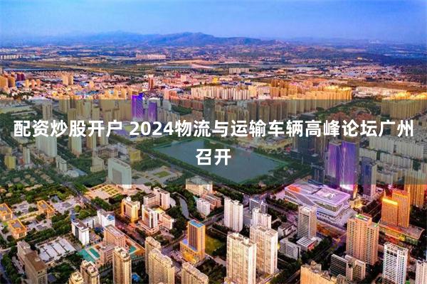 配资炒股开户 2024物流与运输车辆高峰论坛广州召开