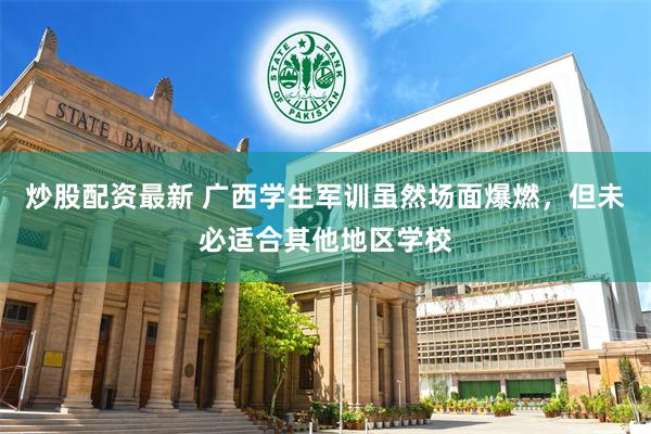 炒股配资最新 广西学生军训虽然场面爆燃，但未必适合其他地区学