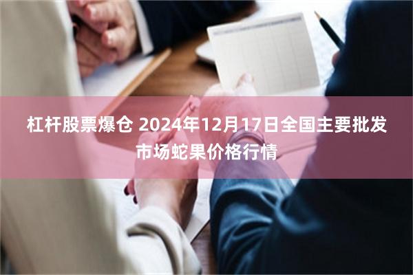 杠杆股票爆仓 2024年12月17日全国主要批发市场蛇果价格