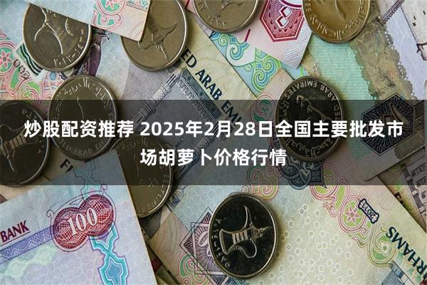 炒股配资推荐 2025年2月28日全国主要批发市场胡萝卜价格