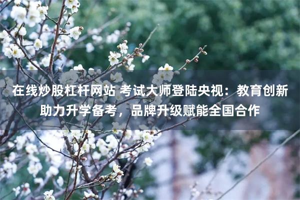 在线炒股杠杆网站 考试大师登陆央视：教育创新助力升学备考，品