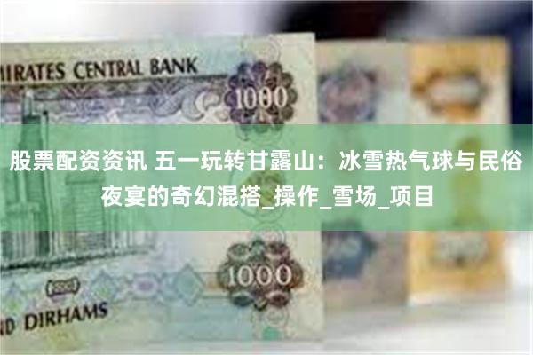 股票配资资讯 五一玩转甘露山：冰雪热气球与民俗夜宴的奇幻混搭